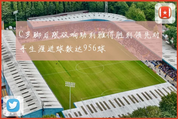 C罗脚后跟双响助利雅得胜利领先对手生涯进球数达956球