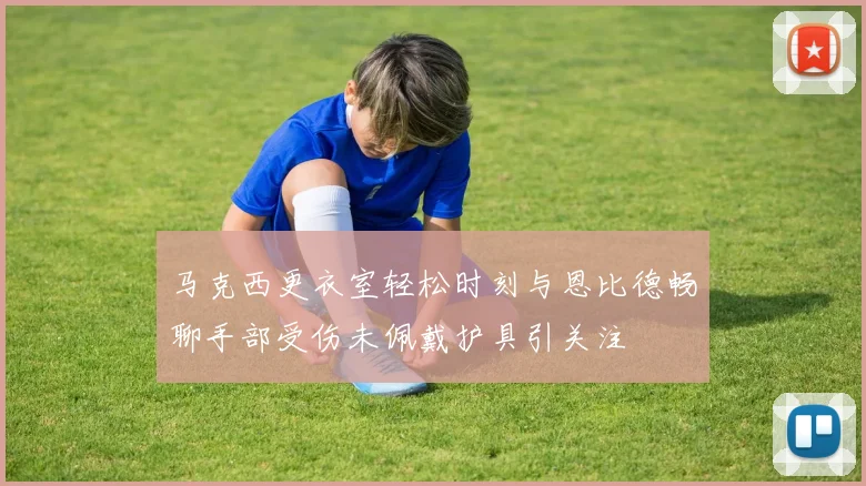 马克西更衣室轻松时刻与恩比德畅聊手部受伤未佩戴护具引关注