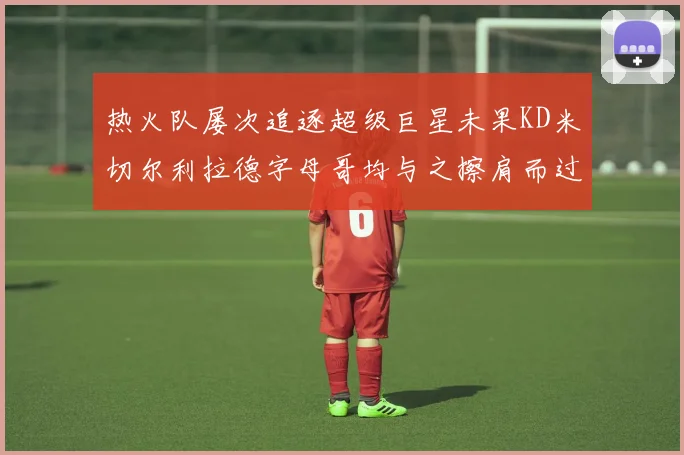 热火队屡次追逐超级巨星未果KD米切尔利拉德字母哥均与之擦肩而过