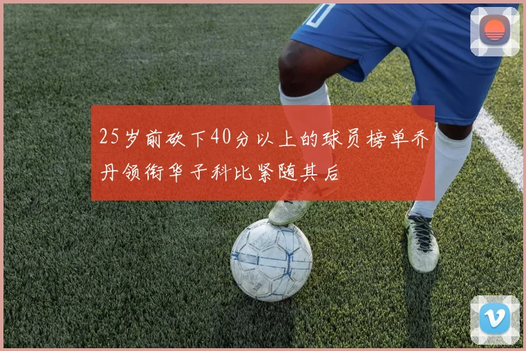 25岁前砍下40分以上的球员榜单乔丹领衔华子科比紧随其后