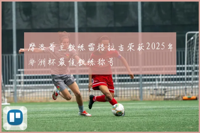 摩洛哥主教练雷格拉吉荣获2025年非洲杯最佳教练称号