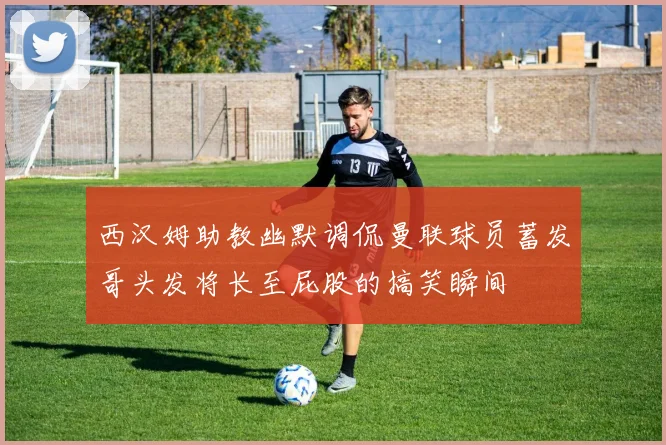 西汉姆助教幽默调侃曼联球员蓄发哥头发将长至屁股的搞笑瞬间