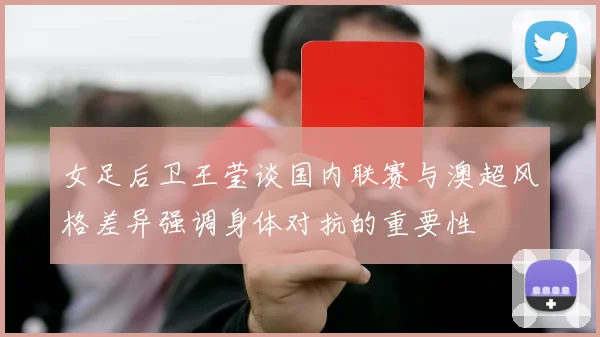 女足后卫王莹谈国内联赛与澳超风格差异强调身体对抗的重要性