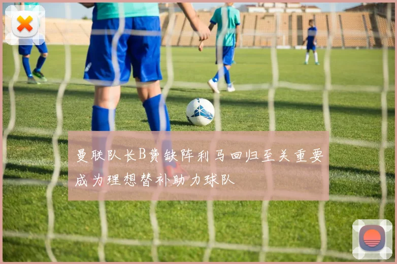 曼联队长B费缺阵利马回归至关重要成为理想替补助力球队