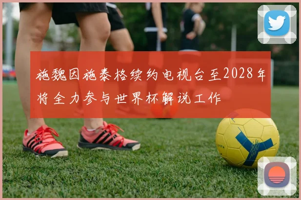 施魏因施泰格续约电视台至2028年将全力参与世界杯解说工作