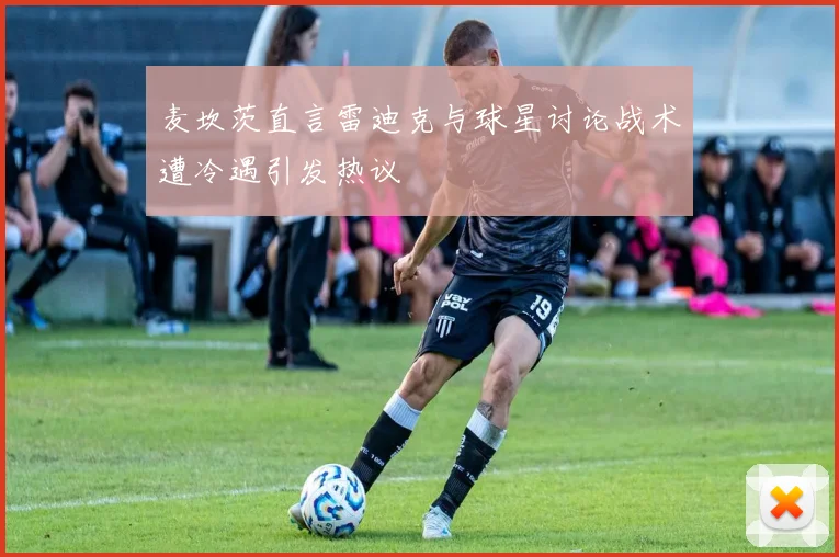 麦坎茨直言雷迪克与球星讨论战术遭冷遇引发热议