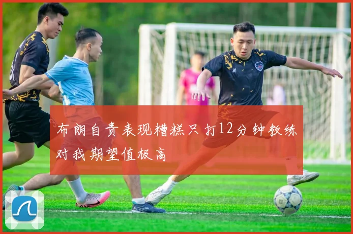 布朗自责表现糟糕只打12分钟教练对我期望值极高