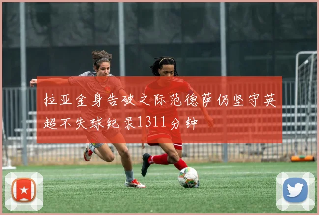 拉亚金身告破之际范德萨仍坚守英超不失球纪录1311分钟