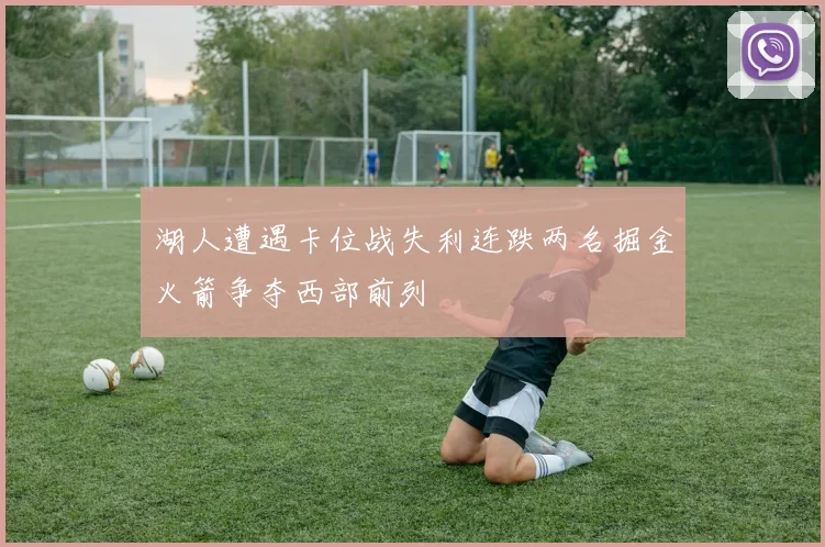 湖人遭遇卡位战失利连跌两名掘金火箭争夺西部前列