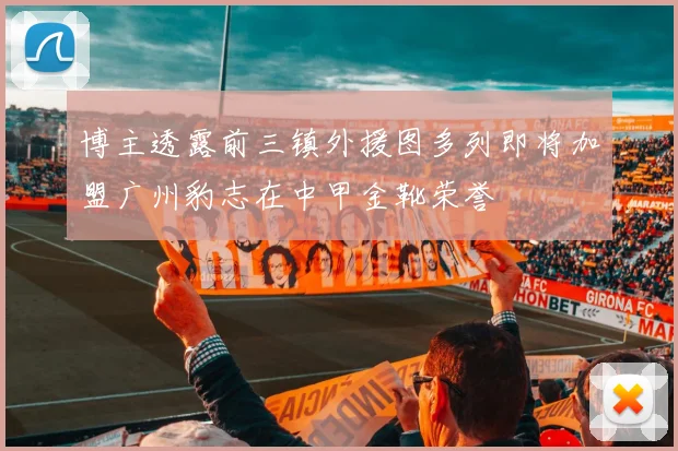 博主透露前三镇外援图多列即将加盟广州豹志在中甲金靴荣誉