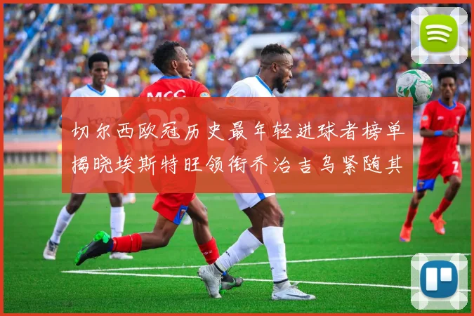 切尔西欧冠历史最年轻进球者榜单揭晓埃斯特旺领衔乔治吉乌紧随其后