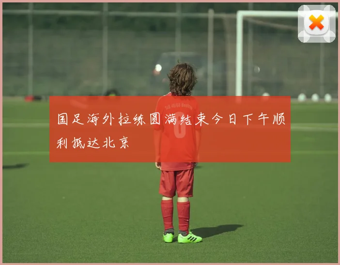 国足海外拉练圆满结束今日下午顺利抵达北京