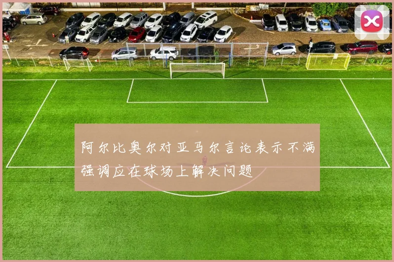 阿尔比奥尔对亚马尔言论表示不满强调应在球场上解决问题