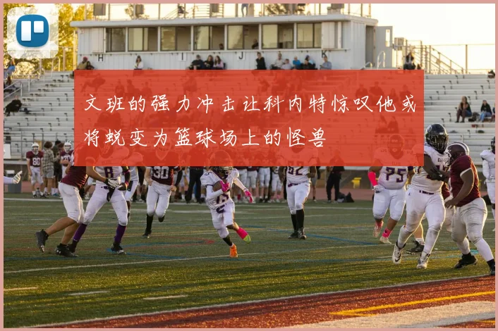 文班的强力冲击让科内特惊叹他或将蜕变为篮球场上的怪兽