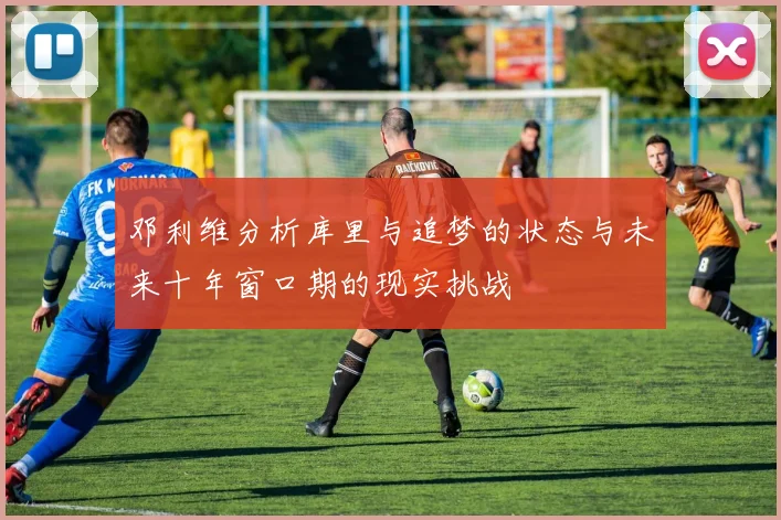 邓利维分析库里与追梦的状态与未来十年窗口期的现实挑战