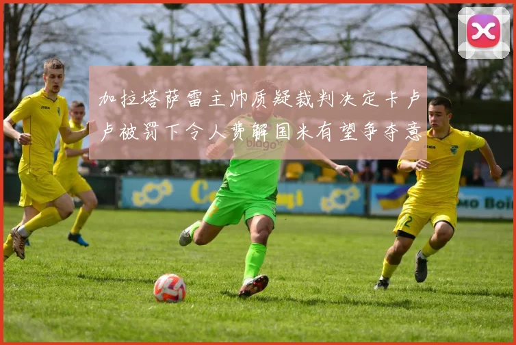 加拉塔萨雷主帅质疑裁判决定卡卢卢被罚下令人费解国米有望争夺意甲冠军