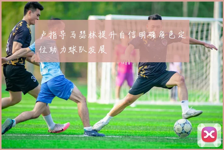 卢指导马瑟林提升自信明确角色定位助力球队发展