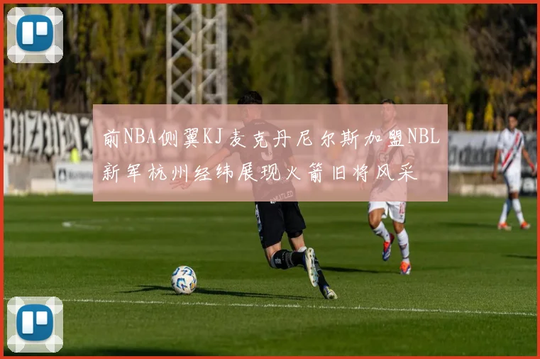 前NBA侧翼KJ麦克丹尼尔斯加盟NBL新军杭州经纬展现火箭旧将风采