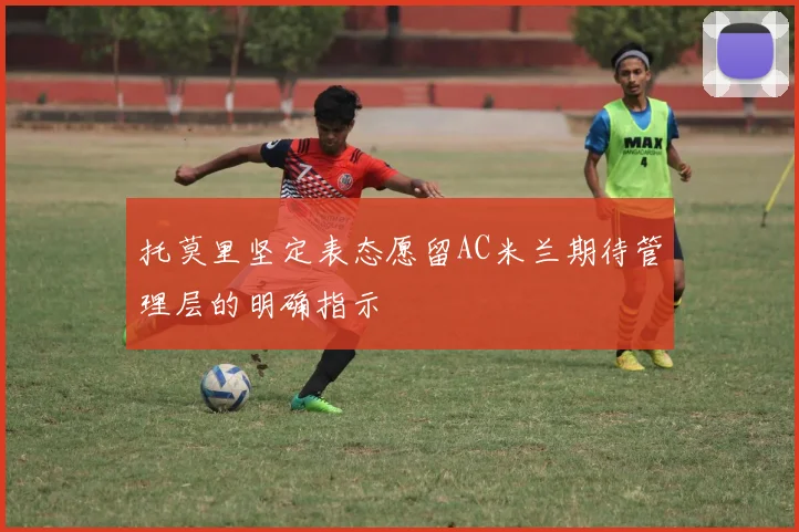 托莫里坚定表态愿留AC米兰期待管理层的明确指示