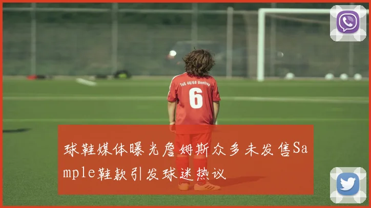 球鞋媒体曝光詹姆斯众多未发售Sample鞋款引发球迷热议