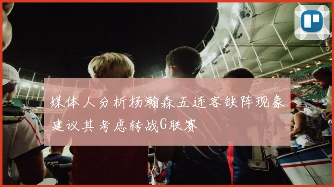 媒体人分析杨瀚森五连客缺阵现象建议其考虑转战G联赛