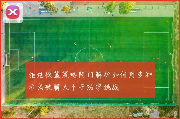 拒绝投篮策略阿门解析如何用多种方式破解大个子防守挑战