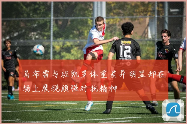 乌布雷与班凯罗体重差异明显却在场上展现顽强对抗精神