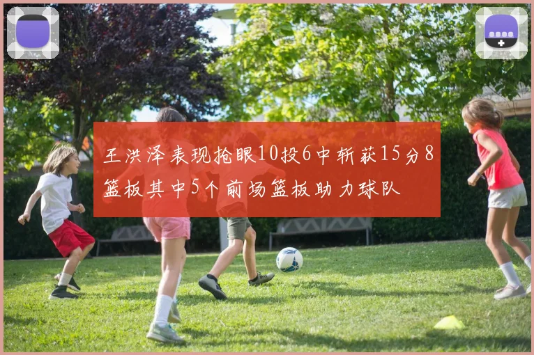 王洪泽表现抢眼10投6中斩获15分8篮板其中5个前场篮板助力球队