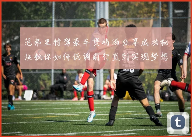 范弗里特驾豪车煲鸡汤分享成功秘诀教你如何低调前行直到实现梦想