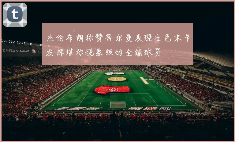 杰伦布朗称赞蒂尔曼表现出色末节发挥堪称现象级的全能球员