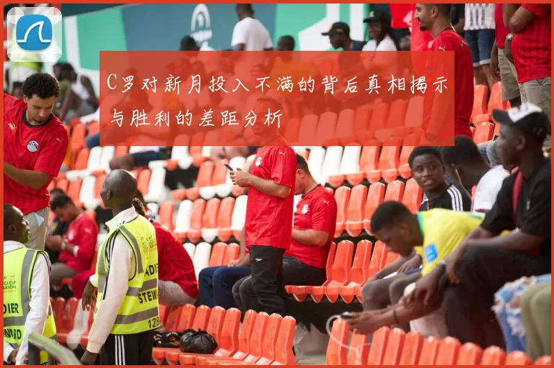 C罗对新月投入不满的背后真相揭示与胜利的差距分析