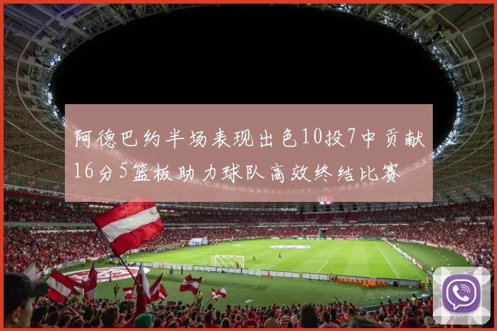 阿德巴约半场表现出色10投7中贡献16分5篮板助力球队高效终结比赛