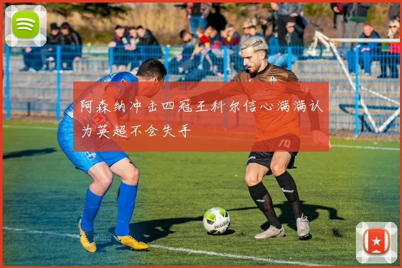 阿森纳冲击四冠王科尔信心满满认为英超不会失手