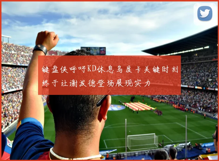 键盘侠呼吁KD休息乌度卡关键时刻终于让谢泼德登场展现实力