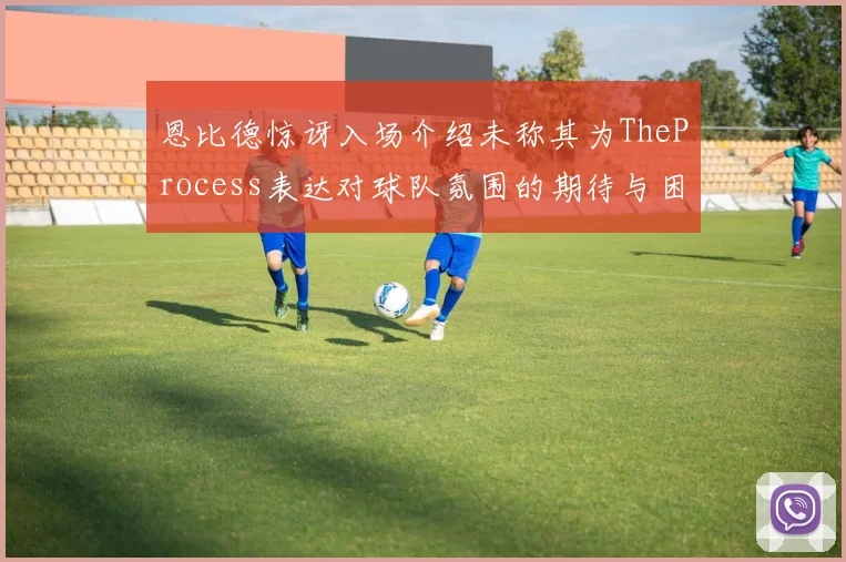 恩比德惊讶入场介绍未称其为TheProcess表达对球队氛围的期待与困惑