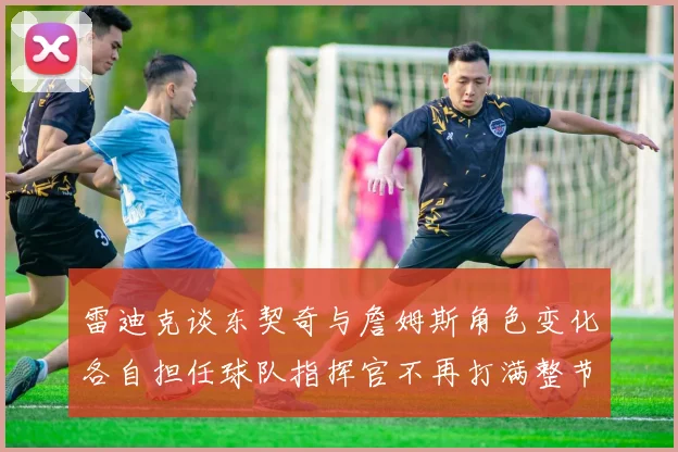 雷迪克谈东契奇与詹姆斯角色变化各自担任球队指挥官不再打满整节