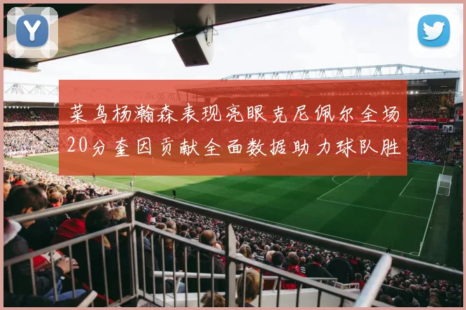 菜鸟杨瀚森表现亮眼克尼佩尔全场20分奎因贡献全面数据助力球队胜利