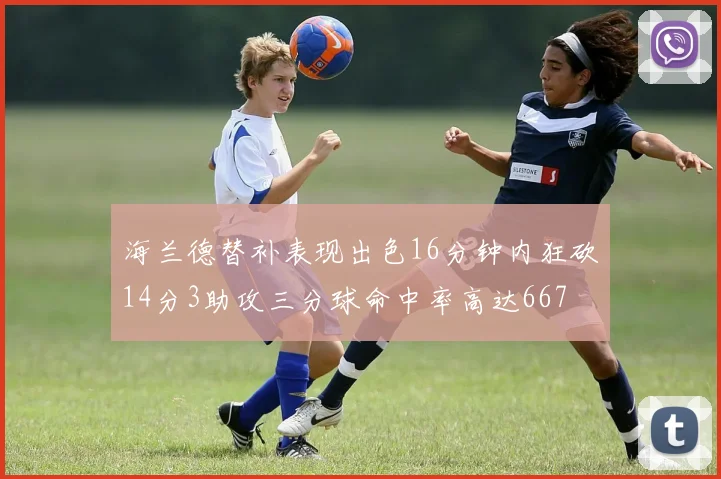 海兰德替补表现出色16分钟内狂砍14分3助攻三分球命中率高达667