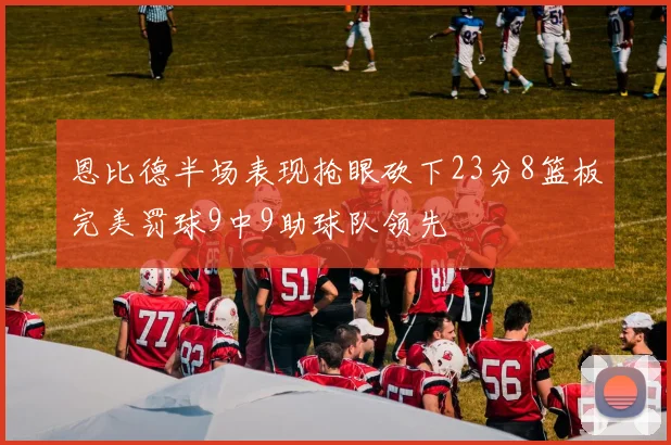 恩比德半场表现抢眼砍下23分8篮板完美罚球9中9助球队领先