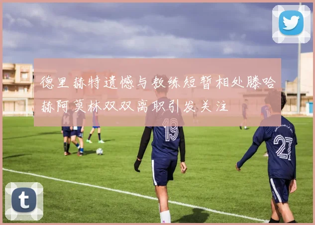 德里赫特遗憾与教练短暂相处滕哈赫阿莫林双双离职引发关注