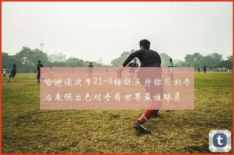 哈迪谈次节21-0转折点并称贝利乔治表现出色对手有世界最佳球员