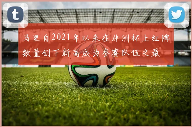 马里自2021年以来在非洲杯上红牌数量创下新高成为参赛队伍之最