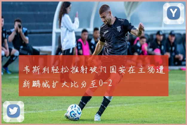 韦斯利轻松推射破门国安在主场遭新鹏城扩大比分至0-2