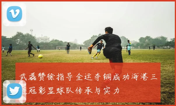 武磊赞徐指导全运夺铜成功海港三连冠彰显球队传承与实力