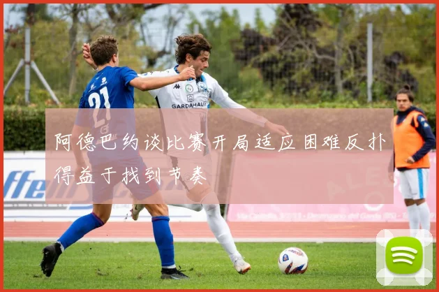 阿德巴约谈比赛开局适应困难反扑得益于找到节奏