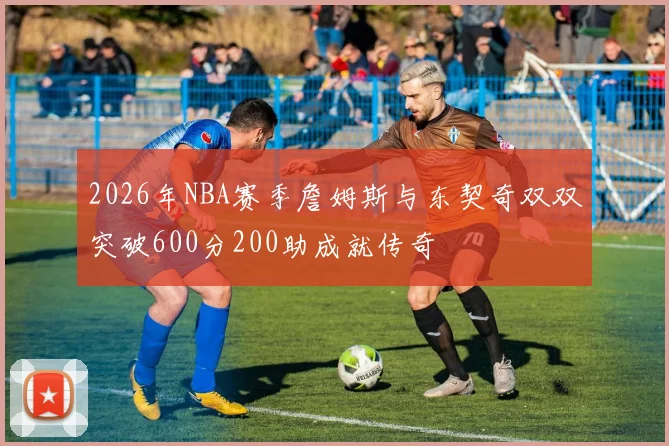 2026年NBA赛季詹姆斯与东契奇双双突破600分200助成就传奇