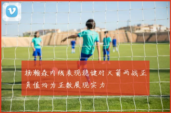 杨瀚森内线表现稳健对火箭两战正负值均为正数展现实力