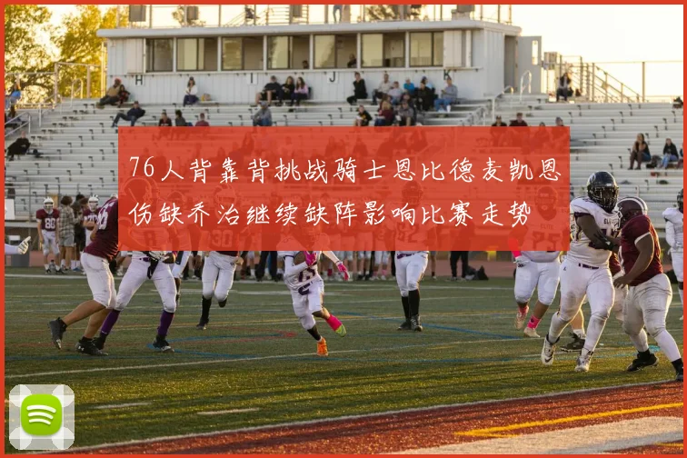 76人背靠背挑战骑士恩比德麦凯恩伤缺乔治继续缺阵影响比赛走势