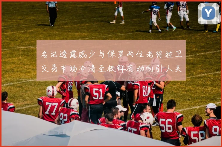 名记透露威少与保罗两位老将控卫交易市场冷清至极鲜有动向引人关注