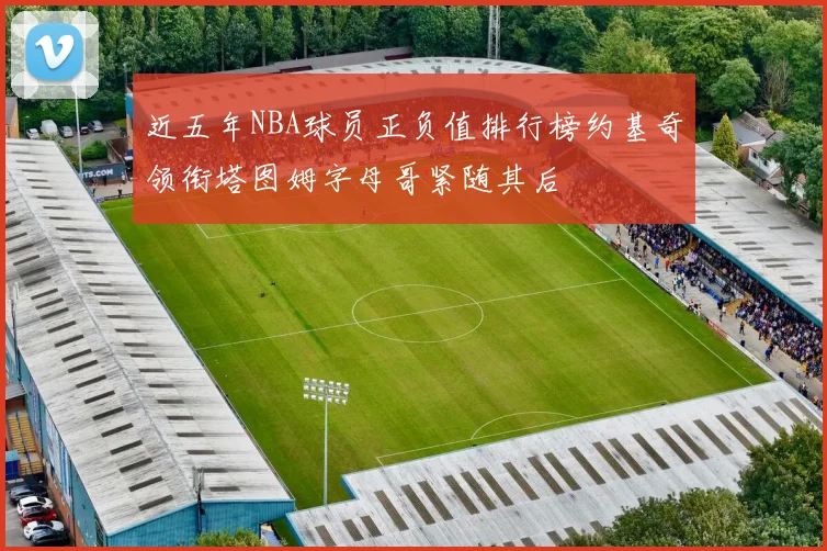 近五年NBA球员正负值排行榜约基奇领衔塔图姆字母哥紧随其后